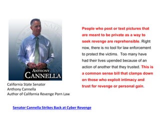 People who post or text pictures that
are meant to be private as a way to
seek revenge are reprehensible. Right
now, there is no tool for law enforcement
to protect the victims. Too many have
had their lives upended because of an
action of another that they trusted. This is
a common sense bill that clamps down
on those who exploit intimacy and
trust for revenge or personal gain.California State Senator
Anthony Cannella
Author of California Revenge Porn Law
Senator Cannella Strikes Back at Cyber Revenge
 