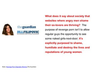 What does it say about society that
websites where angry men shame
their ex-lovers are thriving? The
purpose of revenge porn isn’t to allow
regular guys the opportunity to see
some naked girls-next-door; it’s
explicitly purposed to shame,
humiliate and destroy the lives and
reputations of young women.
Note: Revenge Porn Degrades Women,The Guardian
 