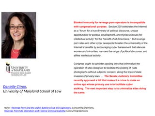 Blanket immunity for revenge porn operators is incompatible
with congressional purpose. Section 230 celebrates the Internet
as a “forum for a true diversity of political discourse, unique
opportunities for political development, and myriad avenues for
intellectual activity” for the “benefit of all Americans.” But revenge
porn sites and other cyber cesspools threaten the universality of the
Internet’s benefits by encouraging cyber harassment that silences
women and minorities, narrows the range of political discourse, and
stifles intellectual activity.
Congress ought to consider passing laws that criminalize the
operation of sites designed to facilitate the posting of nude
photographs without subjects’ consent, along the lines of state
invasion of privacy laws. . . The Senate Judiciary Committee
recently approved a bill that makes it a crime to make an
online app whose primary use is to facilitate cyber
stalking. The next important step is to criminalize sites doing
the same.
Danielle Citron,
University of Maryland School of Law
Note: Revenge Porn and the Uphill Battle to Sue Site Operators, Concurring Opinions;
Revenge Porn Site Operators and Federal Criminal Liability; Concurring Opinions
 