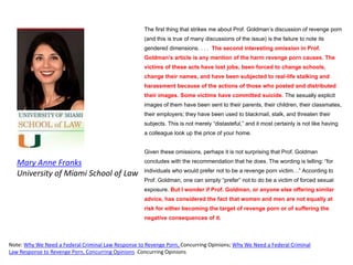The first thing that strikes me about Prof. Goldman’s discussion of revenge porn
(and this is true of many discussions of the issue) is the failure to note its
gendered dimensions. . . . The second interesting omission in Prof.
Goldman’s article is any mention of the harm revenge porn causes. The
victims of these acts have lost jobs, been forced to change schools,
change their names, and have been subjected to real-life stalking and
harassment because of the actions of those who posted and distributed
their images. Some victims have committed suicide. The sexually explicit
images of them have been sent to their parents, their children, their classmates,
their employers; they have been used to blackmail, stalk, and threaten their
subjects. This is not merely “distasteful,” and it most certainly is not like having
a colleague look up the price of your home.
Given these omissions, perhaps it is not surprising that Prof. Goldman
concludes with the recommendation that he does. The wording is telling: “for
individuals who would prefer not to be a revenge porn victim…” According to
Prof. Goldman, one can simply “prefer” not to do be a victim of forced sexual
exposure. But I wonder if Prof. Goldman, or anyone else offering similar
advice, has considered the fact that women and men are not equally at
risk for either becoming the target of revenge porn or of suffering the
negative consequences of it.
Mary Anne Franks
University of Miami School of Law
Note: Why We Need a Federal Criminal Law Response to Revenge Porn, Concurring Opinions; Why We Need a Federal Criminal
Law Response to Revenge Porn, Concurring Opinions Concurring Opinions
 