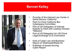 Bennet Kelley
• Founder of the Internet Law Center in
Santa Monica, California
• Past Co-Chair California Bar
Cyberspace Committee
• Part of US Delegation of Internet
Experts to meet with Leading Chinese
“Netizens”
• Part of US Delegation for US-China
Legal Exchange on E-Commerce
• Host of Cyber Law and Business
Report on WebmasterRadio.fm
• Publisher of award-winning
Cyber Report
r
 