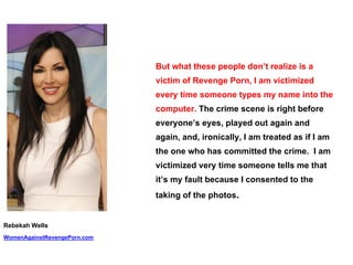But what these people don’t realize is a
victim of Revenge Porn, I am victimized
every time someone types my name into the
computer. The crime scene is right before
everyone’s eyes, played out again and
again, and, ironically, I am treated as if I am
the one who has committed the crime. I am
victimized very time someone tells me that
it’s my fault because I consented to the
taking of the photos.
Rebekah Wells
WomenAgainstRevengePorn.com
 