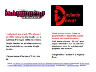 I really don’t give a fuck. Why should I
care? It’s not my life. It’s literally just a
business. It’s stupid not to monetize it.
People threaten me with lawsuits every
day, which is funny, because it fuels
the site.
–Hunter Moore, Founder of Is Anyone
Up
These are not victims. These are
people that have decided to publicly
transmit their own information.
I call it entertainment. We don’t want
anyone shamed or hurt we just want
the pictures there for entertainment
purposes and business.
Craig Brittain, Founder of Is Anybody
Down
NOTES: The Battle Over Revenge Porn: Can Hunter Moore the Webs Vilest Entrepreneur Be Stopped, BetaBeat Hunter Moore,
Founder of Anyone Up, Says New Website Will be Scariest on the Internet, Huffington Post Is Anybody Down?, Wikipedia
 