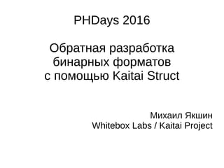 PHDays 2016
Обратная разработка
бинарных форматов
с помощью Kaitai Struct
Михаил Якшин
Whitebox Labs / Kaitai Project
 