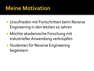    Unzufrieden mit Fortschritten beim Reverse
    Engineering in den letzten 10 Jahren
   Möchte akademische Forschung mit
    industrieller Anwendung verknüpfen
   Studenten für Reverse Engineering
    begeistern
 