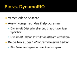    Verschiedene Ansätze
   Auswirkungen auf das Zielprogramm
     DynamoRIO ist schneller und braucht weniger
     Speicher
     DynamoRIO kann Instruktionsstream verändern
   Beide Tools über C-Programme erweiterbar
     Pin-Erweiterungen sind weniger komplex
 