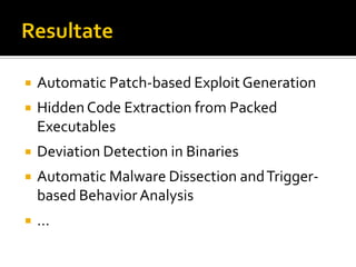    Automatic Patch-based Exploit Generation
   Hidden Code Extraction from Packed
    Executables
   Deviation Detection in Binaries
   Automatic Malware Dissection and Trigger-
    based Behavior Analysis
   …
 