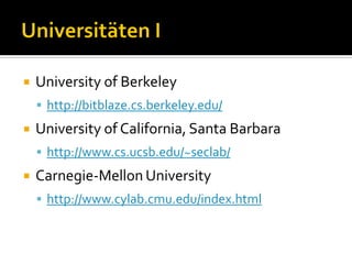    University of Berkeley
     http://bitblaze.cs.berkeley.edu/
   University of California, Santa Barbara
     http://www.cs.ucsb.edu/~seclab/
   Carnegie-Mellon University
     http://www.cylab.cmu.edu/index.html
 