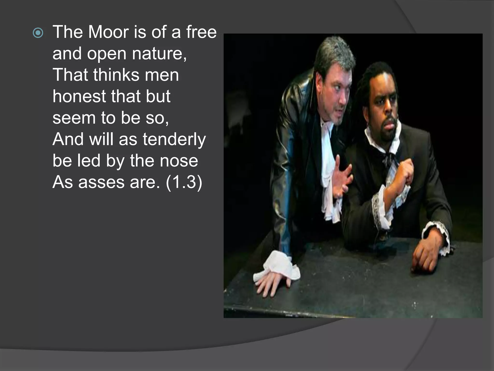    The Moor is of a free
    and open nature,
    That thinks men
    honest that but
    seem to be so,
    And will as tenderly
    be led by the nose
    As asses are. (1.3)
 