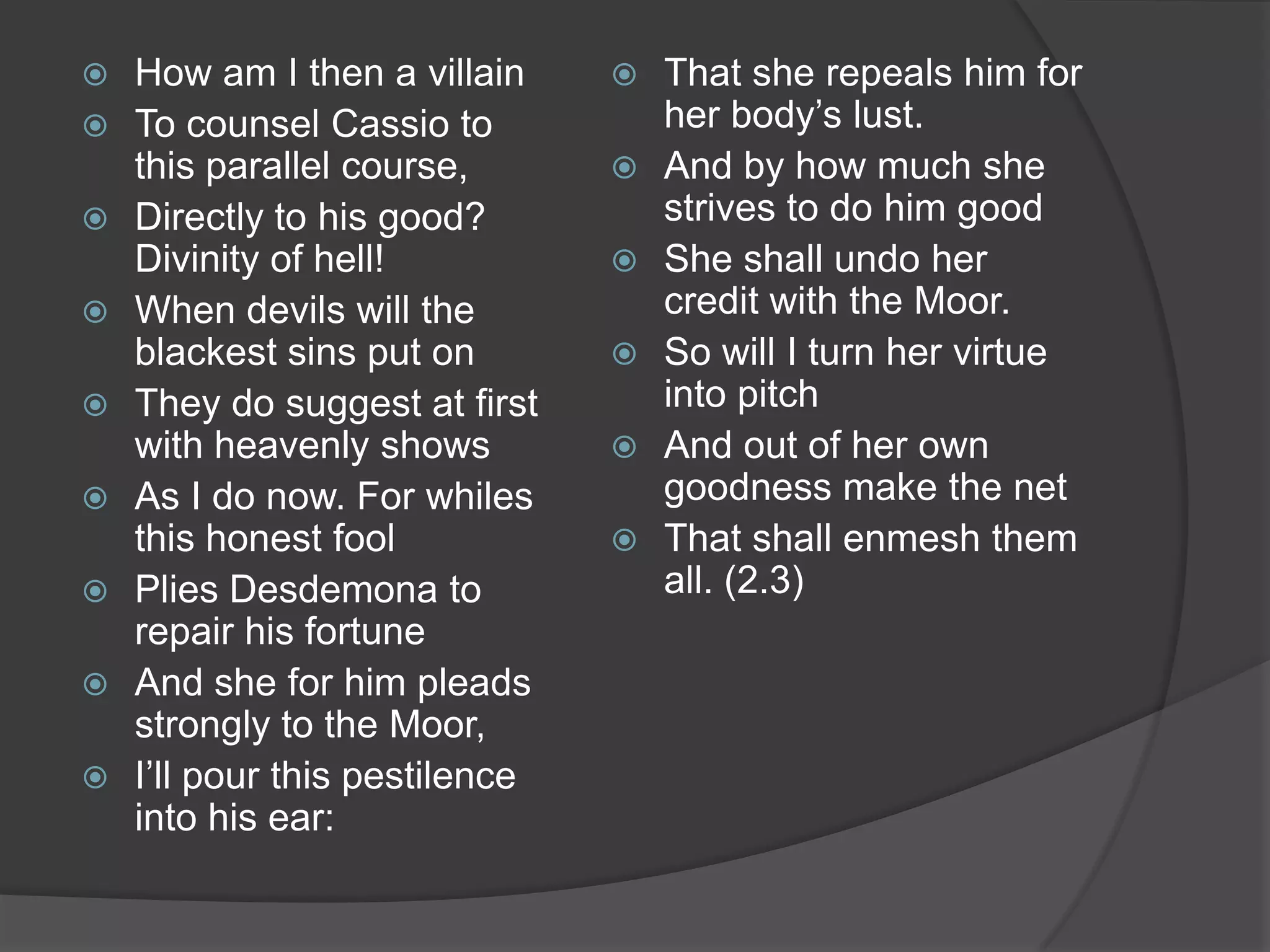    How am I then a villain        That she repeals him for
   To counsel Cassio to            her body’s lust.
    this parallel course,          And by how much she
   Directly to his good?           strives to do him good
    Divinity of hell!              She shall undo her
   When devils will the            credit with the Moor.
    blackest sins put on           So will I turn her virtue
   They do suggest at first        into pitch
    with heavenly shows            And out of her own
   As I do now. For whiles         goodness make the net
    this honest fool               That shall enmesh them
   Plies Desdemona to              all. (2.3)
    repair his fortune
   And she for him pleads
    strongly to the Moor,
   I’ll pour this pestilence
    into his ear:
 