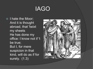 IAGO
   I hate the Moor;
    And it is thought
    abroad, that 'twixt
    my sheets
    He has done my
    office: I know not if 't
    be true;
    But I, for mere
    suspicion in that
    kind, will do as if for
    surety. (1.3)
 