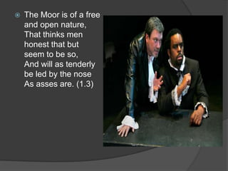    The Moor is of a free
    and open nature,
    That thinks men
    honest that but
    seem to be so,
    And will as tenderly
    be led by the nose
    As asses are. (1.3)
 