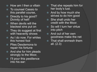    How am I then a villain        That she repeals him for
   To counsel Cassio to            her body’s lust.
    this parallel course,          And by how much she
   Directly to his good?           strives to do him good
    Divinity of hell!              She shall undo her
   When devils will the            credit with the Moor.
    blackest sins put on           So will I turn her virtue
   They do suggest at first        into pitch
    with heavenly shows            And out of her own
   As I do now. For whiles         goodness make the net
    this honest fool               That shall enmesh them
   Plies Desdemona to              all. (2.3)
    repair his fortune
   And she for him pleads
    strongly to the Moor,
   I’ll pour this pestilence
    into his ear:
 