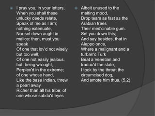    I pray you, in your letters,       Albeit unused to the
    When you shall these                melting mood,
    unlucky deeds relate,               Drop tears as fast as the
    Speak of me as I am;                Arabian trees
    nothing extenuate,                  Their med'cinable gum.
    Nor set down aught in               Set you down this;
    malice: then, must you              And say besides, that in
    speak                               Aleppo once,
    Of one that lov'd not wisely        Where a malignant and a
    but too well;                       turban'd Turk
    Of one not easily jealous,          Beat a Venetian and
    but, being wrought,                 traduc'd the state,
    Perplex'd in the extreme;           I took by the throat the
    of one whose hand,                  circumcised dog,
    Like the base Indian, threw         And smote him thus. (5.2)
    a pearl away
    Richer than all his tribe; of
    one whose subdu'd eyes
 