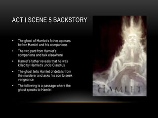 ACT I SCENE 5 BACKSTORY


•   The ghost of Hamlet’s father appears
    before Hamlet and his companions
•   The two part from Hamlet’s
    companions and talk elsewhere
•   Hamlet’s father reveals that he was
    killed by Hamlet’s uncle Claudius
•   The ghost tells Hamlet of details from
    the murderer and asks his son to seek
    vengeance
•   The following is a passage where the
    ghost speaks to Hamlet
 