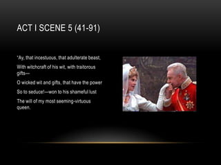 ACT I SCENE 5 (41-91)


“Ay, that incestuous, that adulterate beast,
With witchcraft of his wit, with traitorous
gifts—
O wicked wit and gifts, that have the power
So to seduce!—won to his shameful lust
The will of my most seeming-virtuous
queen.
 