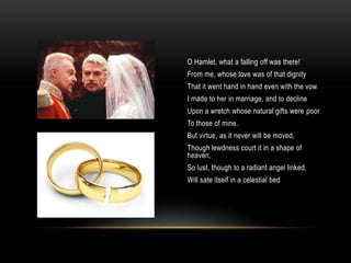 O Hamlet, what a falling off was there!
From me, whose love was of that dignity
That it went hand in hand even with the vow
I made to her in marriage, and to decline
Upon a wretch whose natural gifts were poor
To those of mine.
But virtue, as it never will be moved,
Though lewdness court it in a shape of
heaven,
So lust, though to a radiant angel linked,
Will sate itself in a celestial bed
 