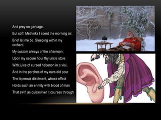 And prey on garbage.
But soft! Methinks I scent the morning air.
Brief let me be. Sleeping within my
orchard,
My custom always of the afternoon,
Upon my secure hour thy uncle stole
With juice of cursed hebenon in a vial,
And in the porches of my ears did pour
The leperous distilment, whose effect
Holds such an enmity with blood of man
That swift as quicksilver it courses through
 