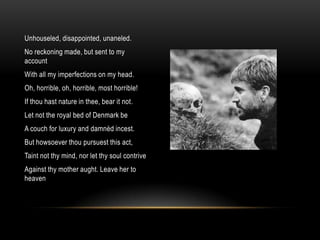 Unhouseled, disappointed, unaneled.
No reckoning made, but sent to my
account
With all my imperfections on my head.
Oh, horrible, oh, horrible, most horrible!
If thou hast nature in thee, bear it not.
Let not the royal bed of Denmark be
A couch for luxury and damnèd incest.
But howsoever thou pursuest this act,
Taint not thy mind, nor let thy soul contrive
Against thy mother aught. Leave her to
heaven
 