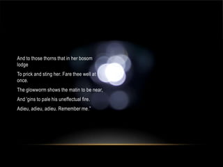 And to those thorns that in her bosom
lodge
To prick and sting her. Fare thee well at
once.
The glowworm shows the matin to be near,
And 'gins to pale his uneffectual fire.
Adieu, adieu, adieu. Remember me.”
 