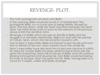 REVENGE- PLOT.
• The main protagonists are Sean and Bella.
• In the opening, Bella would be found in a hospital bed. The
protagonist Bella, is in a coma due to being terribly abused by
Sean. She lays down, while the heart machine measures her heart
beat, her heart slowly starts to race as the memory of the previous
abuse enters her sensitive mind.
• Revenge is a thriller which focuses on the life of Bella and her
struggle in a domestic relationship. Bella is in love with her partner
of 2 years, Sean, whom she has recently moved in with.
• Due to Sean’s insecurities, Bella has forced to quit her job and now
has no friends of her own. Sean is pretty much her whole life.
• Sean’s insecurities have also lead him to become abusive to satisfy
his need for control. Bella has been afraid to leave since she has
given him everything. Sean will not let go of Bella, and will continue
playing mind games and abusing her, and Bella would be looking
for ways to escape. Sean has gone too far. Bella, having been in a
coma for 2 weeks, wakes and seeks revenge.
 