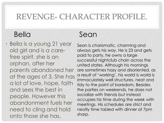 REVENGE- CHARACTER PROFILE.
• Bella is a young 21 year
old girl and is a care-
free spirit. she is an
orphan, after her
parents abandoned her
at the ages of 3. She has
a lot of love, hope, faith
and sees the best in
people. However this
abandonment fuels her
need to cling and hold
onto those she has.
Sean is charismatic, charming and
always gets his way. He is 23 and gets
paid to party, he owns a large
successful nightclub chain across the
united states. Although his mornings
are sometimes hazy and disoriented, as
a result of ‘working’, his world is world is
immaculately well structures, neat and
tidy to the point of boredom. Besides
the parties on weekends, he does not
socialize with friends but instead
occupies his time during the week with
meetings. His schedules are strict and
neatly time tabled with dinner at 7pm
sharp.
Bella Sean
 