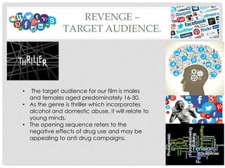 REVENGE –
TARGET AUDIENCE.
• The target audience for our film is males
and females aged predominately 16-30.
• As the genre is thriller which incorporates
alcohol and domestic abuse, it will relate to
young minds.
• The opening sequence refers to the
negative effects of drug use and may be
appealing to anti drug campaigns.
 