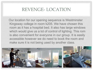 REVENGE- LOCATION
Our location for our opening sequence is Westminster
Kingsway college in room k205. We have chosen this
room as it has a hospital bed. It also has large windows
which would give us a lot of control of lighting. This rom
is also convenient for everyone in our group. It is easily
accessible however we do need to book the room and
make sure it is not being used by another class.
 