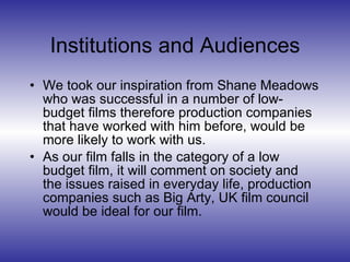Institutions and Audiences We took our inspiration from Shane Meadows who was successful in a number of low-budget films therefore production companies that have worked with him before, would be more likely to work with us. As our film falls in the category of a low budget film, it will comment on society and the issues raised in everyday life, production companies such as Big Arty, UK film council would be ideal for our film. 