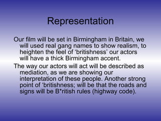 Representation Our film will be set in Birmingham in Britain, we will used real gang names to show realism, to heighten the feel of ‘britishness’ our actors will have a thick Birmingham accent. The way our actors will act will be described as mediation, as we are showing our interpretation of these people. Another strong point of ‘britishness; will be that the roads and signs will be B*ritish rules (highway code). 