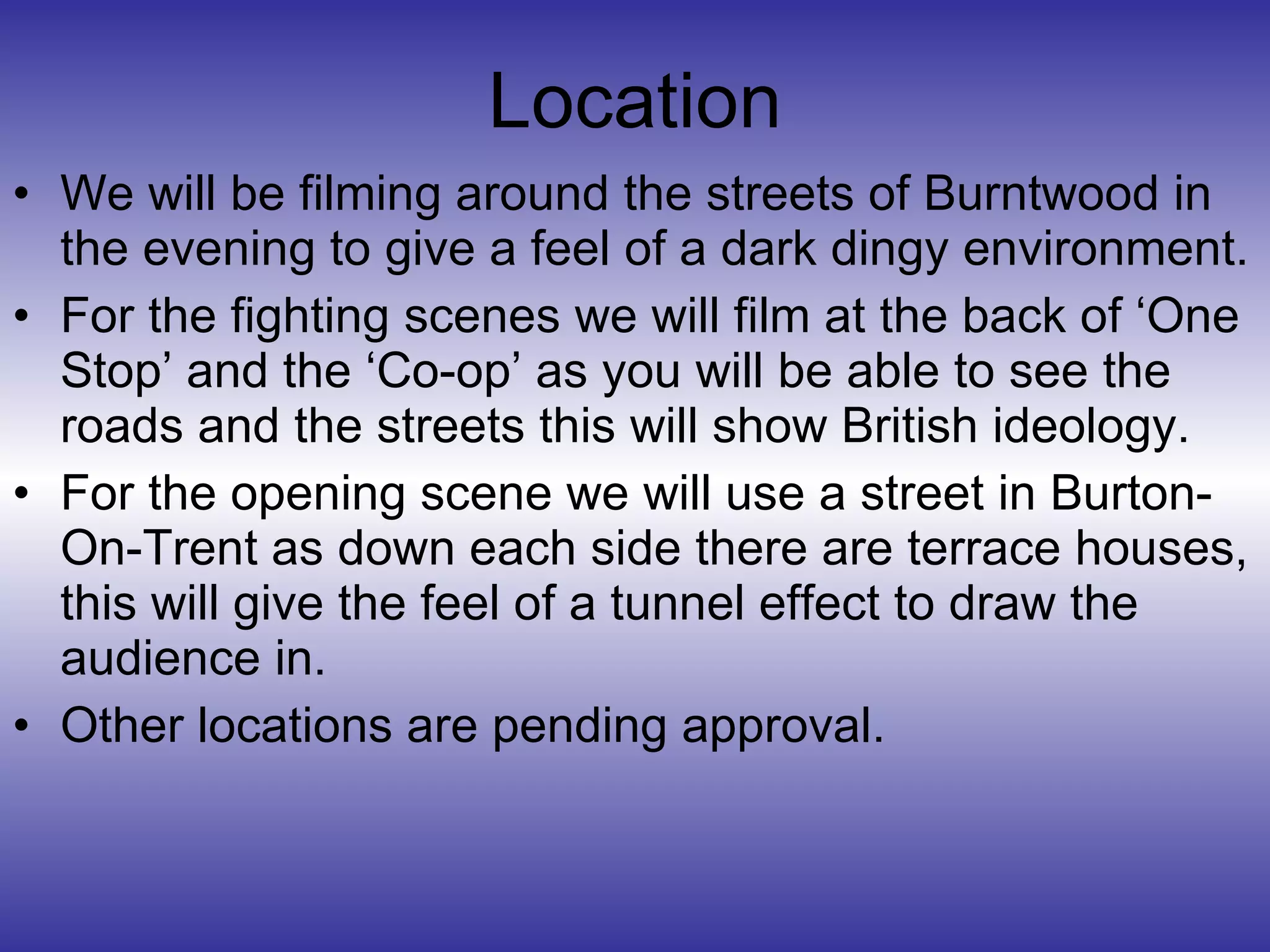 Location We will be filming around the streets of Burntwood in the evening to give a feel of a dark dingy environment.  For the fighting scenes we will film at the back of ‘One Stop’ and the ‘Co-op’ as you will be able to see the roads and the streets this will show British ideology. For the opening scene we will use a street in Burton-On-Trent as down each side there are terrace houses, this will give the feel of a tunnel effect to draw the audience in. Other locations are pending approval.  