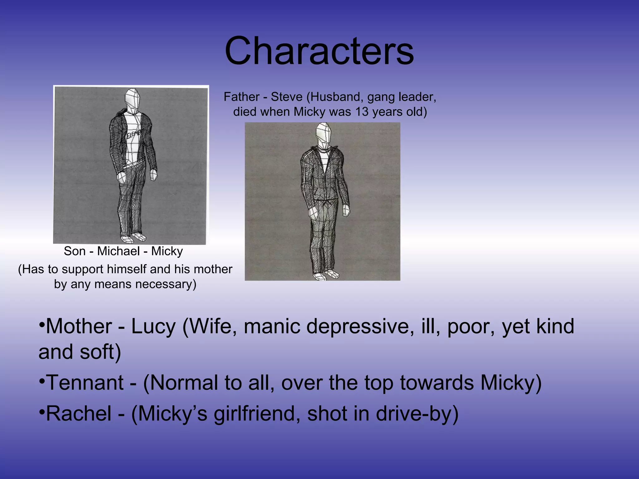 Characters Son - Michael - Micky  (Has to support himself and his mother by any means necessary) Father - Steve (Husband, gang leader, died when Micky was 13 years old) Mother - Lucy (Wife, manic depressive, ill, poor, yet kind and soft) Tennant - (Normal to all, over the top towards Micky) Rachel - (Micky’s girlfriend, shot in drive-by) 