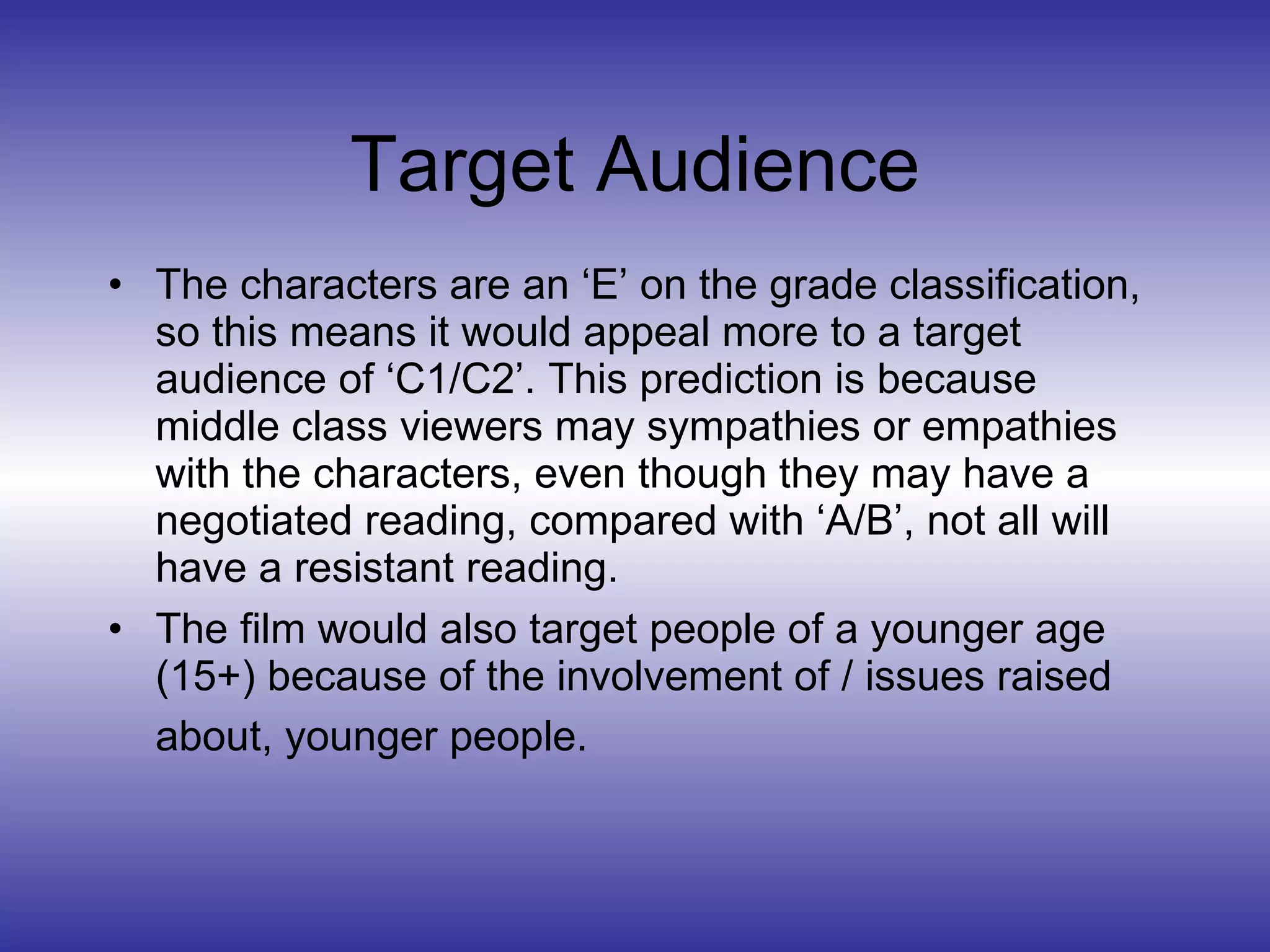 Target Audience The characters are an ‘E’ on the grade classification, so this means it would appeal more to a target audience of ‘C1/C2’. This prediction is because middle class viewers may sympathies or empathies with the characters, even though they may have a negotiated reading, compared with ‘A/B’, not all will have a resistant reading. The film would also target people of a younger age (15+) because of the involvement of / issues raised about, younger people.   