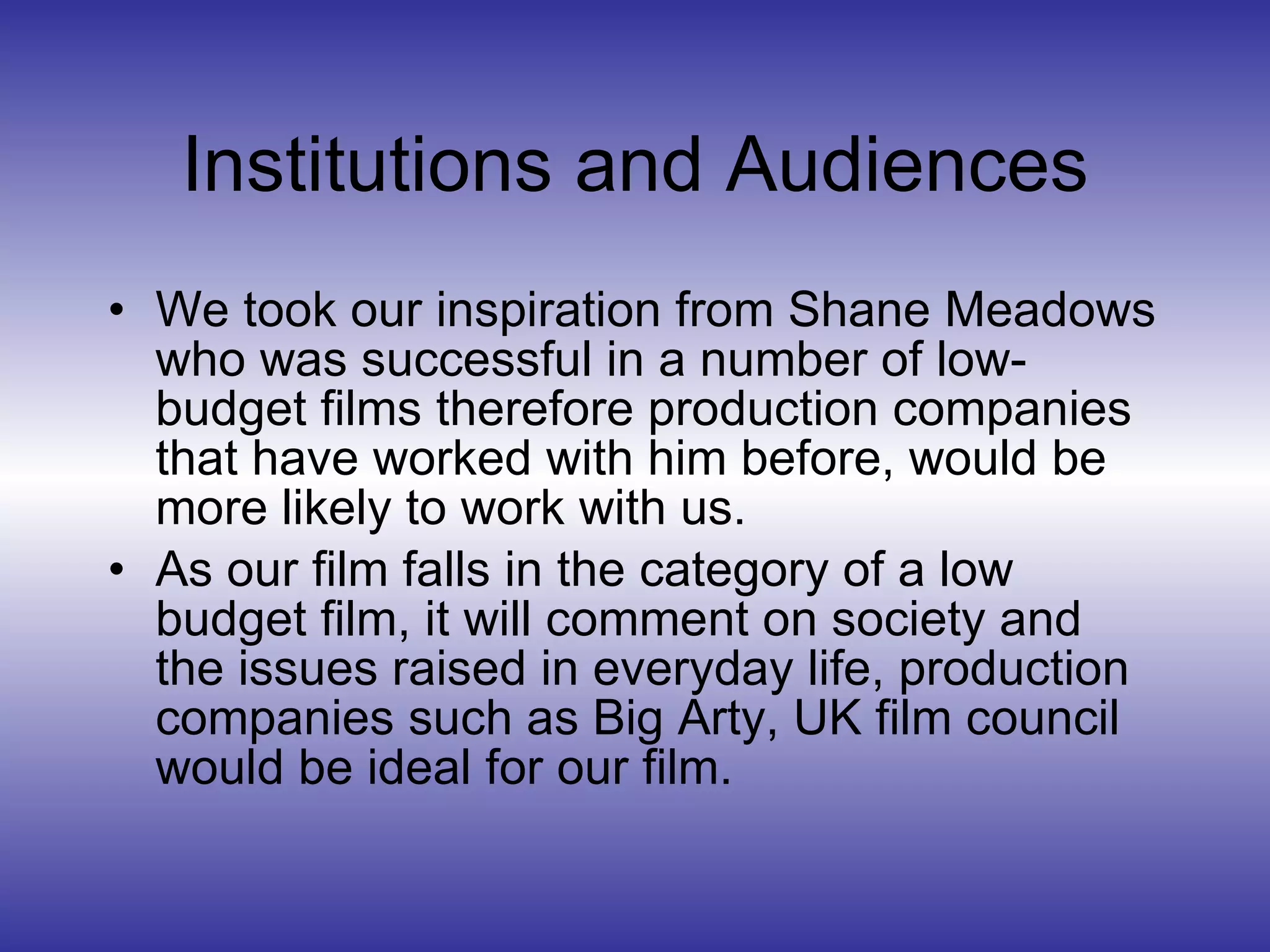 Institutions and Audiences We took our inspiration from Shane Meadows who was successful in a number of low-budget films therefore production companies that have worked with him before, would be more likely to work with us. As our film falls in the category of a low budget film, it will comment on society and the issues raised in everyday life, production companies such as Big Arty, UK film council would be ideal for our film. 