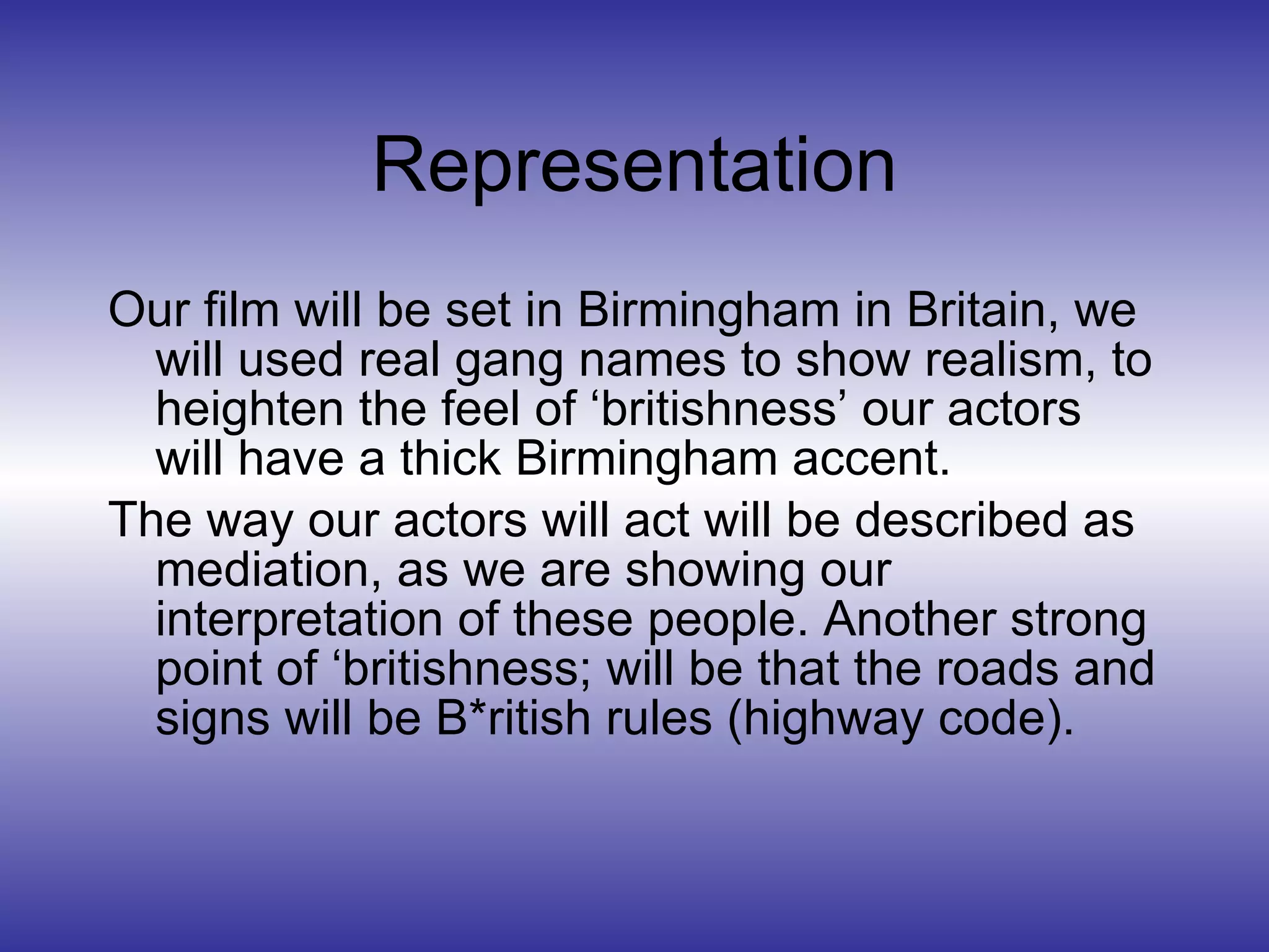 Representation Our film will be set in Birmingham in Britain, we will used real gang names to show realism, to heighten the feel of ‘britishness’ our actors will have a thick Birmingham accent. The way our actors will act will be described as mediation, as we are showing our interpretation of these people. Another strong point of ‘britishness; will be that the roads and signs will be B*ritish rules (highway code). 
