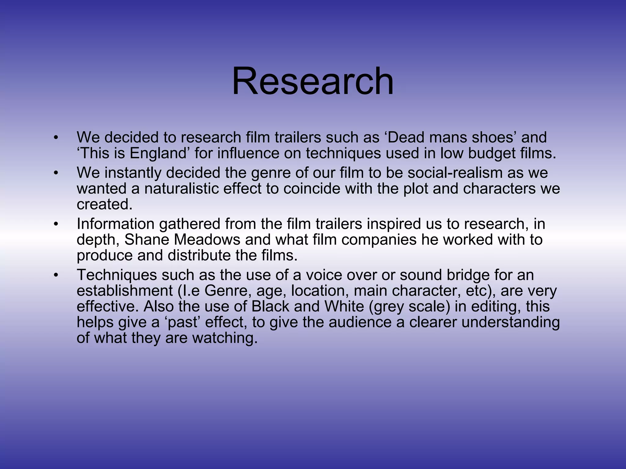 Research We decided to research film trailers such as ‘Dead mans shoes’ and ‘This is England’ for influence on techniques used in low budget films.  We instantly decided the genre of our film to be social-realism as we wanted a naturalistic effect to coincide with the plot and characters we created. Information gathered from the film trailers inspired us to research, in depth, Shane Meadows and what film companies he worked with to produce and distribute the films. Techniques such as the use of a voice over or sound bridge for an establishment (I.e Genre, age, location, main character, etc), are very effective. Also the use of Black and White (grey scale) in editing, this helps give a ‘past’ effect, to give the audience a clearer understanding of what they are watching. 