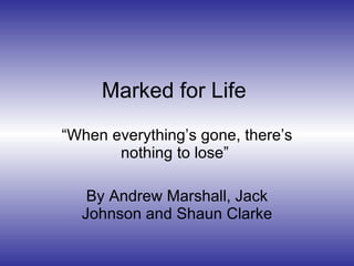 Marked for Life   “ When everything’s gone, there’s nothing to lose”  By Andrew Marshall, Jack Johnson and Shaun Clarke 
