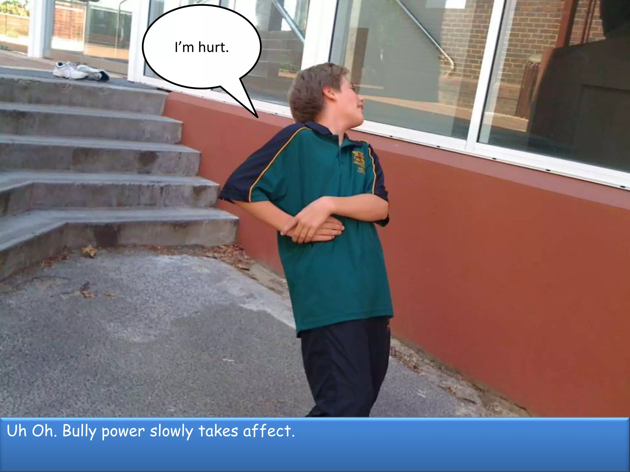 I’m hurt.Uh Oh. Bully power slowly takes affect.