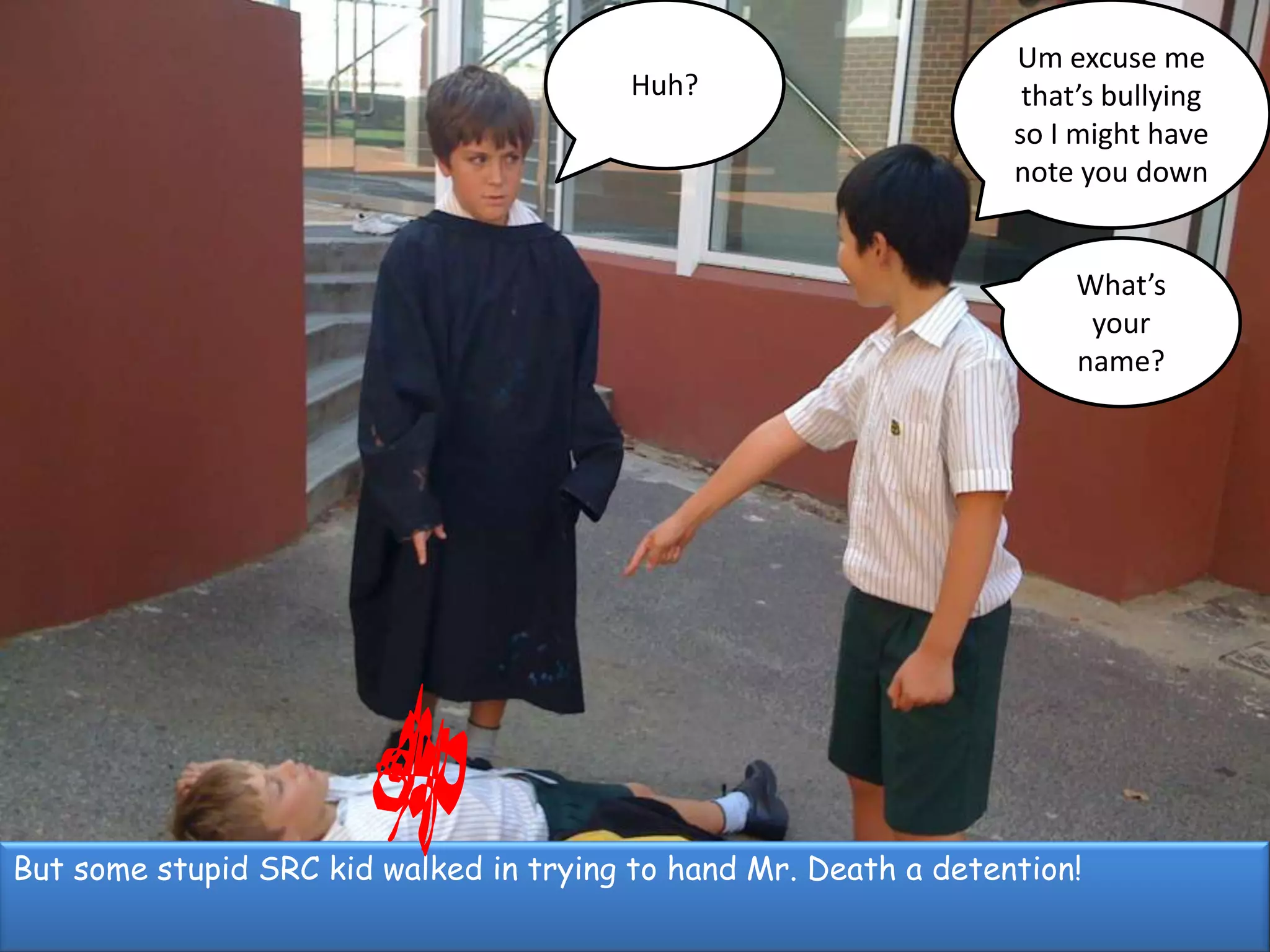 Um excuse me  that’s bullying so I might have note you downHuh?What’s your name?But some stupid SRC kid walked in trying to hand Mr. Death a detention!