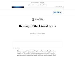Ad closed by
Report this ad Why this ad?
Guest Blog
S U B S C R I B E
Revenge of the Lizard Brain
By Ben Thomas on September 7, 2012
There’s a scene in Fear & Loathing in Las Vegas in which the writer,
high out of his mind on hallucinogens, watches a roomful of casino
patrons transform into giant lizards and lunge at each other in bloody
ADVER TISE MENT
 