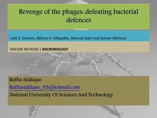 Revenge of the phages: defeating bacterial
defences
Raffia Siddique
Raffiasiddique_93@hotmail.com
National University Of Sciences And Technology
Julie E. Samson, Alfonso H. Magadán, Mourad Sabri and Sylvain Moineau
NATURE REVIEWS | MICROBIOLOGY
 