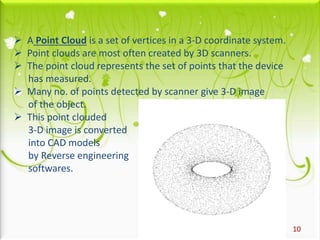 10
 A Point Cloud is a set of vertices in a 3-D coordinate system.
 Point clouds are most often created by 3D scanners.
 The point cloud represents the set of points that the device
has measured.
 Many no. of points detected by scanner give 3-D image
of the object.
 This point clouded
3-D image is converted
into CAD models
by Reverse engineering
softwares.
 
