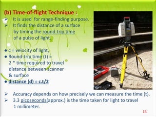 13
(b) Time-of-flight Technique :
 It is used for range-finding purpose.
 It finds the distance of a surface
by timing the round-trip time
of a pulse of light.
● c = velocity of light,
● Round-trip time (t) =
2 * time required to travel
distance between scanner
& surface
● distance (d) = c.t/2
 Accuracy depends on how precisely we can measure the time (t).
 3.3 picoseconds(approx.) is the time taken for light to travel
1 millimeter.
 