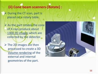16
(ii) Cone beam scanners-[Rotate] :
 During the CT scan, part is
placed on a rotary table.
 As the part rotates the cone
of X-rays produce about
1300 2D images which are
collected by the detector.
 The 2D images are then
processed to create a 3D
Volume rendering of the
external and internal
geometries of the part.
 