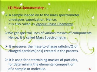 20
(1) Mass Spectrometry :
 A sample loaded on to the mass spectrometer
undergoes vaporization. Hence,
it is also called as Vapour Phase Chemistry.
We get spectral lines of various masses of components.
Hence, it is called Mass Spectrometry.
 It measures the mass-to-charge ratio[m/Q]of
charged particles(ions) created in the process.
 It is used for determining masses of particles,
for determining the elemental composition
of a sample or molecule.
 