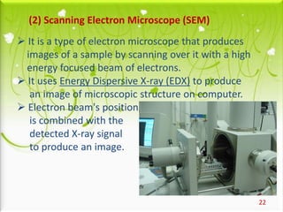 22
(2) Scanning Electron Microscope (SEM)
 It is a type of electron microscope that produces
images of a sample by scanning over it with a high
energy focused beam of electrons.
 It uses Energy Dispersive X-ray (EDX) to produce
an image of microscopic structure on computer.
 Electron beam's position
is combined with the
detected X-ray signal
to produce an image.
 