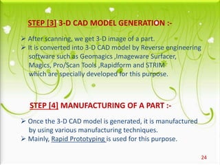 24
STEP [3] 3-D CAD MODEL GENERATION :-
 After scanning, we get 3-D image of a part.
 It is converted into 3-D CAD model by Reverse engineering
software such as Geomagics ,Imageware Surfacer,
Magics, Pro/Scan Tools ,Rapidform and STRIM
which are specially developed for this purpose.
STEP [4] MANUFACTURING OF A PART :-
 Once the 3-D CAD model is generated, it is manufactured
by using various manufacturing techniques.
 Mainly, Rapid Prototyping is used for this purpose.
 