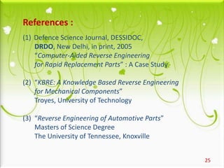 25
References :
(1) Defence Science Journal, DESSIDOC,
DRDO, New Delhi, in print, 2005
“Computer-Aided Reverse Engineering
for Rapid Replacement Parts” : A Case Study
(2) “KBRE: A Knowledge Based Reverse Engineering
for Mechanical Components”
Troyes, University of Technology
(3) “Reverse Engineering of Automotive Parts”
Masters of Science Degree
The University of Tennessee, Knoxville
 
