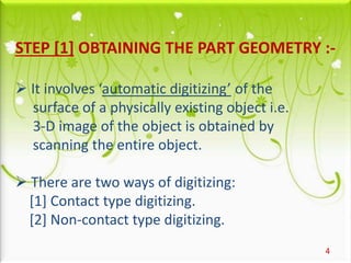 STEP [1] OBTAINING THE PART GEOMETRY :-
 It involves ‘automatic digitizing’ of the
surface of a physically existing object i.e.
3-D image of the object is obtained by
scanning the entire object.
 There are two ways of digitizing:
[1] Contact type digitizing.
[2] Non-contact type digitizing.
4
 