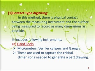 5
[1]Contact Type digitizing:
In this method, there is physical contact
between the measuring instrument and the surface
being measured to record as many dimensions as
possible.
It includes following instruments.
(a) Hand Tools :
 Micrometers, Vernier calipers and Gauges
 These are used to capture the critical
dimensions needed to generate a part drawing.
 